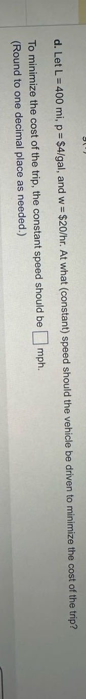 d. let l = 400 mi, p = $4/gal, and w = $20/hr. at what (constant) speed should the vehicle be driven to minimize the cost of the trip? to minimize the cost of the trip, the constant speed should be □ mph. (round to one - decimal place as needed.)
