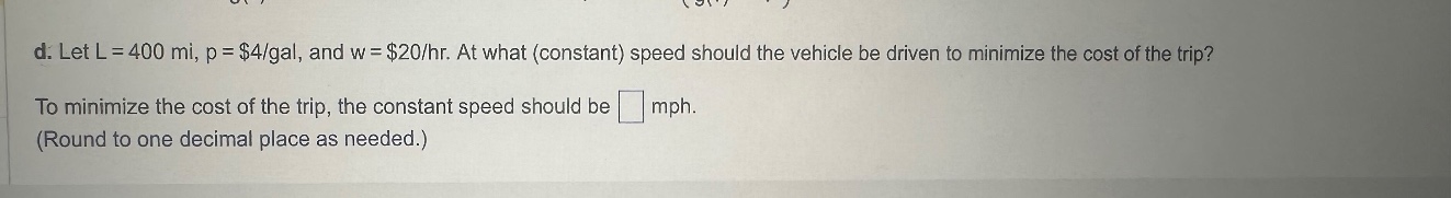 d. let l = 400 mi, p = $4/gal, and w = $20/hr. at what (constant) speed should the vehicle be driven to minimize the cost of the trip? to minimize the cost of the trip, the constant speed should be mph. (round to one decimal place as needed.)
