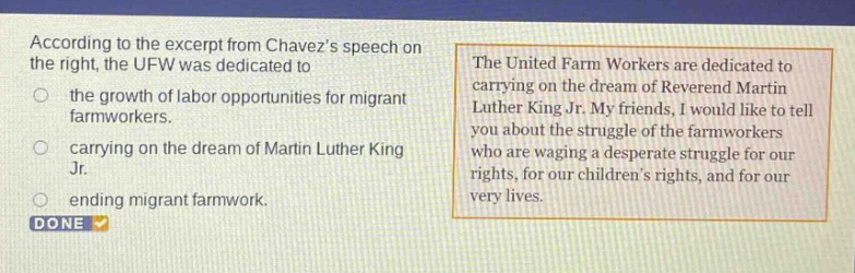according to the excerpt from chavezs speech on the right, the ufw was dedicated to the growth of labor opportunities for migrant farmworkers. carrying on the dream of martin luther king jr. ending migrant farmwork. the united farm workers are dedicated to carrying on the dream of reverend martin luther king jr. my friends, i would like to tell you about the struggle of the farmworkers who are waging a desperate struggle for our rights, for our childrens rights, and for our very lives.