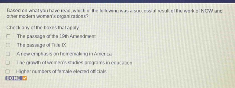 based on what you have read, which of the following was a successful result of the work of now and other modern womens organizations? check any of the boxes that apply. the passage of the 19th amendment the passage of title ix a new emphasis on homemaking in america the growth of womens studies programs in education higher numbers of female elected officials done