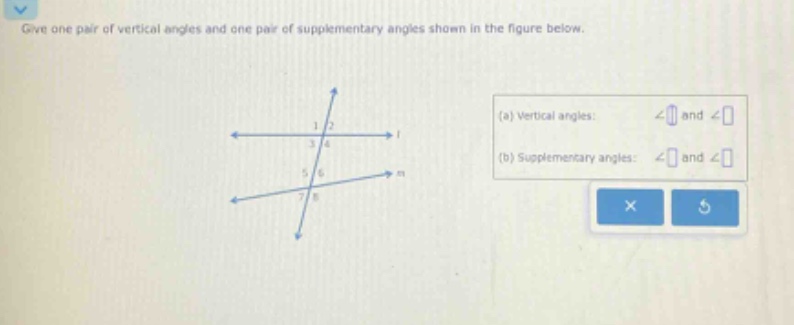 give one pair of vertical angles and one pair of supplementary angles shown in the figure below. (a) vertical angles: ∠ and ∠ (b) supplementary angles: ∠ and ∠