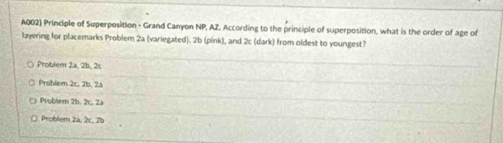 a002) principle of superposition - grand canyon np, az. according to the principle of superposition, what is the order of age of layering for placemarks problem 2a (variegated), 2b (pink), and 2c (dark) from oldest to youngest? problem 2a, 2b, 2c problem 2c, 2b, 2a problem 2b, 2c, 2a problem 2a, 2c, 2b