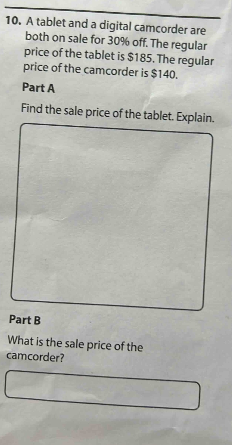 10. a tablet and a digital camcorder are both on sale for 30% off. the regular price of the tablet is $185. the regular price of the camcorder is $140. part a find the sale price of the tablet. explain. part b what is the sale price of the camcorder?