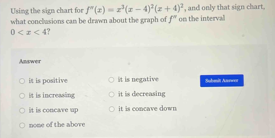 using the sign chart for f(x)=x^3(x - 4)^2(x + 4)^2, and only that sign chart, what conclusions can be drawn about the graph of f on the interval 0 < x < 4? answer it is positive it is negative it is increasing it is decreasing it is concave up it is concave down none of the above
