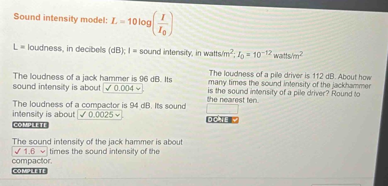 sound intensity model: l = 10log(i/i0) l = loudness, in decibels (db); i = sound intensity, in watts/m2; i0 = 10-12 watts/m2 the loudness of a jack hammer is 96 db. its sound intensity is about 0.004. the loudness of a compactor is 94 db. its sound intensity is about 0.0025. complete the sound intensity of the jack hammer is about 1.6 times the sound intensity of the compactor. complete the loudness of a pile driver is 112 db. about how many times the sound intensity of the jackhammer is the sound intensity of a pile driver? round to the nearest ten. done