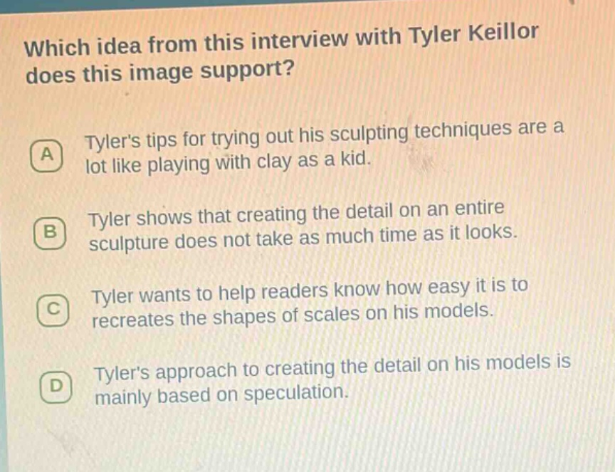 which idea from this interview with tyler keillor does this image support? a tylers tips for trying out his sculpting techniques are a lot like playing with clay as a kid. b tyler shows that creating the detail on an entire sculpture does not take as much time as it looks. c tyler wants to help readers know how easy it is to recreates the shapes of scales on his models. d tylers approach to creating the detail on his models is mainly based on speculation.