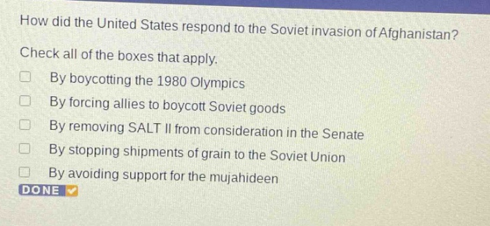 how did the united states respond to the soviet invasion of afghanistan? check all of the boxes that apply. by boycotting the 1980 olympics by forcing allies to boycott soviet goods by removing salt ii from consideration in the senate by stopping shipments of grain to the soviet union by avoiding support for the mujahideen done
