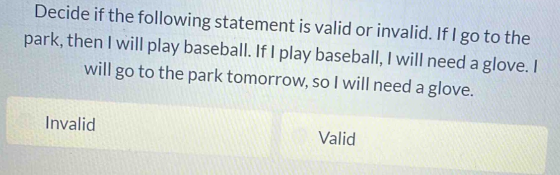 decide if the following statement is valid or invalid. if i go to the park, then i will play baseball. if i play baseball, i will need a glove. i will go to the park tomorrow, so i will need a glove. invalid valid
