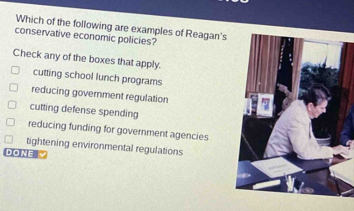 which of the following are examples of reagans conservative economic policies? check any of the boxes that apply. cutting school lunch programs reducing government regulation cutting defense spending reducing funding for government agencies tightening environmental regulations done