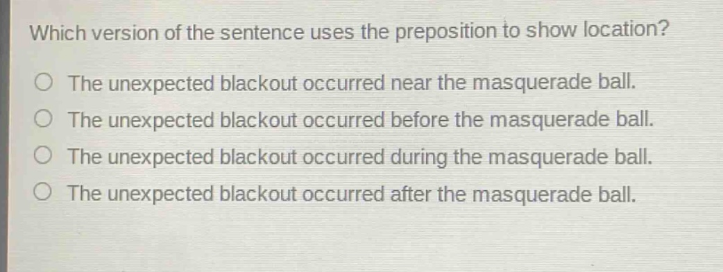 which version of the sentence uses the preposition to show location? the unexpected blackout occurred near the masquerade ball. the unexpected blackout occurred before the masquerade ball. the unexpected blackout occurred during the masquerade ball. the unexpected blackout occurred after the masquerade ball.