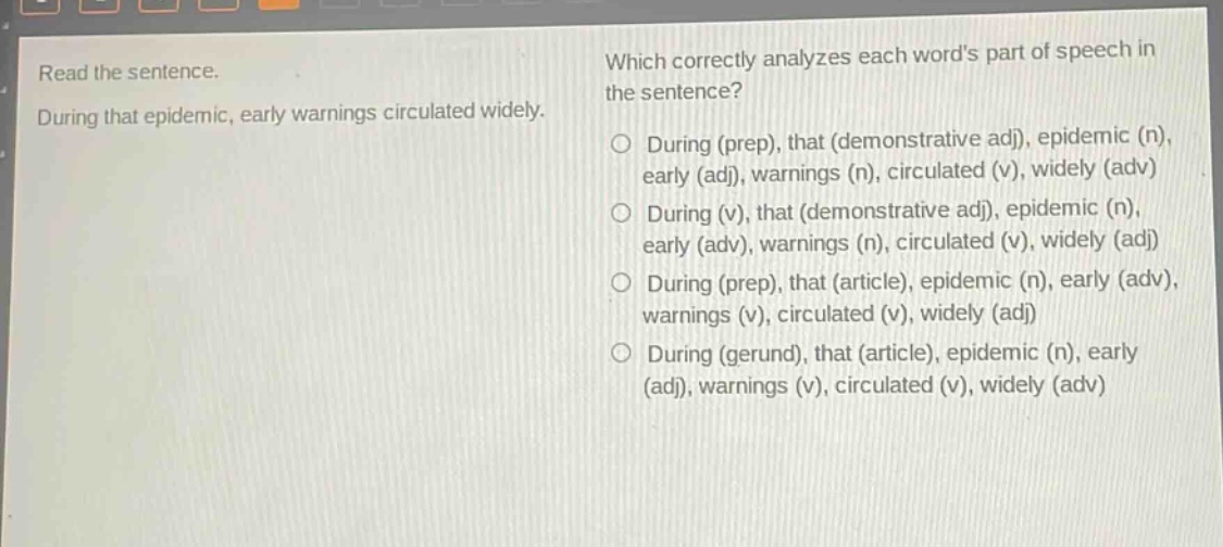 read the sentence. during that epidemic, early warnings circulated widely. which correctly analyzes each words part of speech in the sentence? during (prep), that (demonstrative adj), epidemic (n), early (adj), warnings (n), circulated (v), widely (adv) during (v), that (demonstrative adj), epidemic (n), early (adv), warnings (n), circulated (v), widely (adj) during (prep), that (article), epidemic (n), early (adv), warnings (v), circulated (v), widely (adj) during (gerund), that (article), epidemic (n), early (adj), warnings (v), circulated (v), widely (adv)