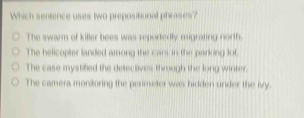 which sentence uses two prepositional phrases? the swarm of killer bees was reportedly migrating north. the helicopter landed among the cars in the parking lot. the case mystified the detectives through the long winter. the camera monitoring the perimeter was hidden under the ivy.