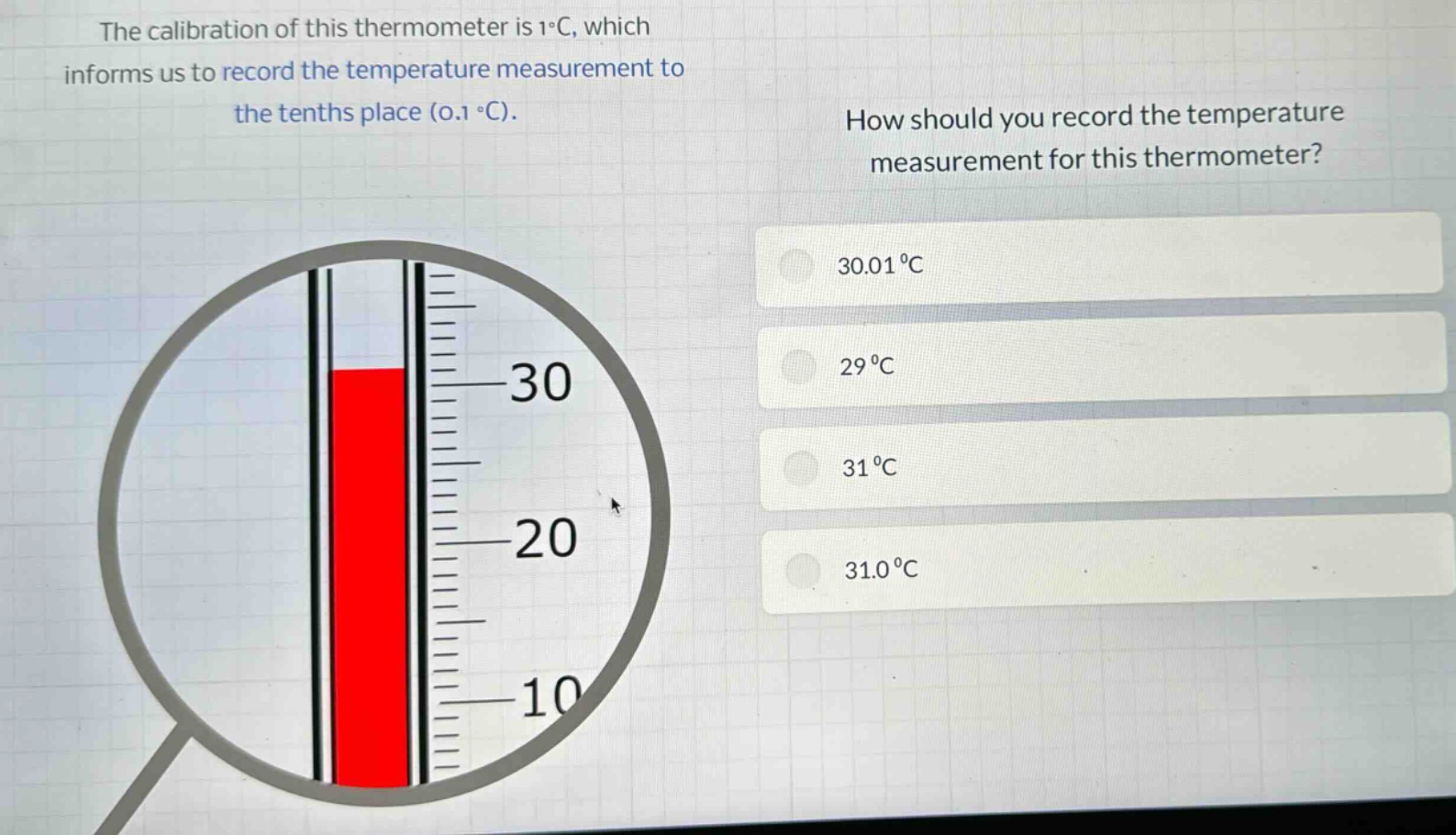the calibration of this thermometer is 1°c, which informs us to record the temperature measurement to the tenths place (0.1 °c). how should you record the temperature measurement for this thermometer? 30.01 °c 29 °c 31 °c 31.0 °c