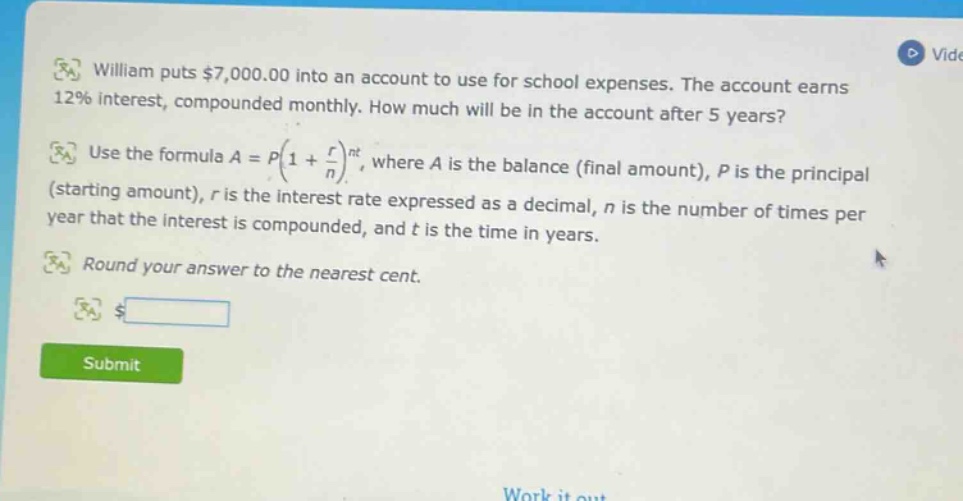 william puts $7,000.00 into an account to use for school expenses. the account earns 12% interest, compounded monthly. how much will be in the account after 5 years? use the formula a = p(1 + r/n)^nt, where a is the balance (final amount), p is the principal (starting amount), r is the interest rate expressed as a decimal, n is the number of times per year that the interest is compounded, and t is the time in years. round your answer to the nearest cent.