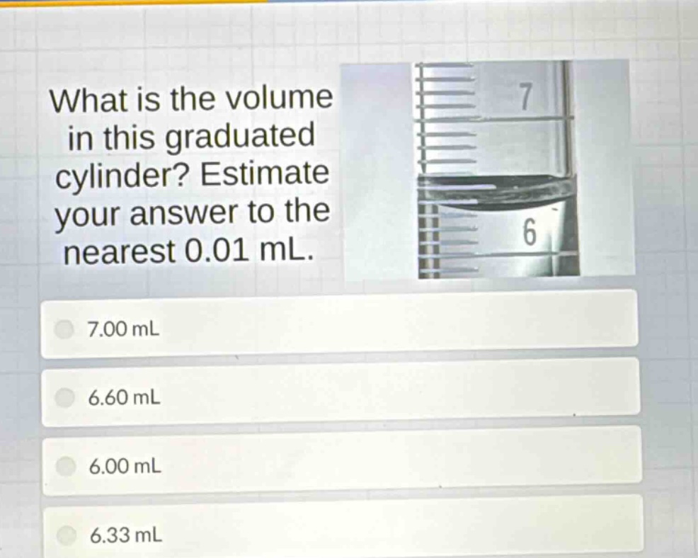 what is the volume in this graduated cylinder? estimate your answer to the nearest 0.01 ml. 7.00 ml 6.60 ml 6.00 ml 6.33 ml