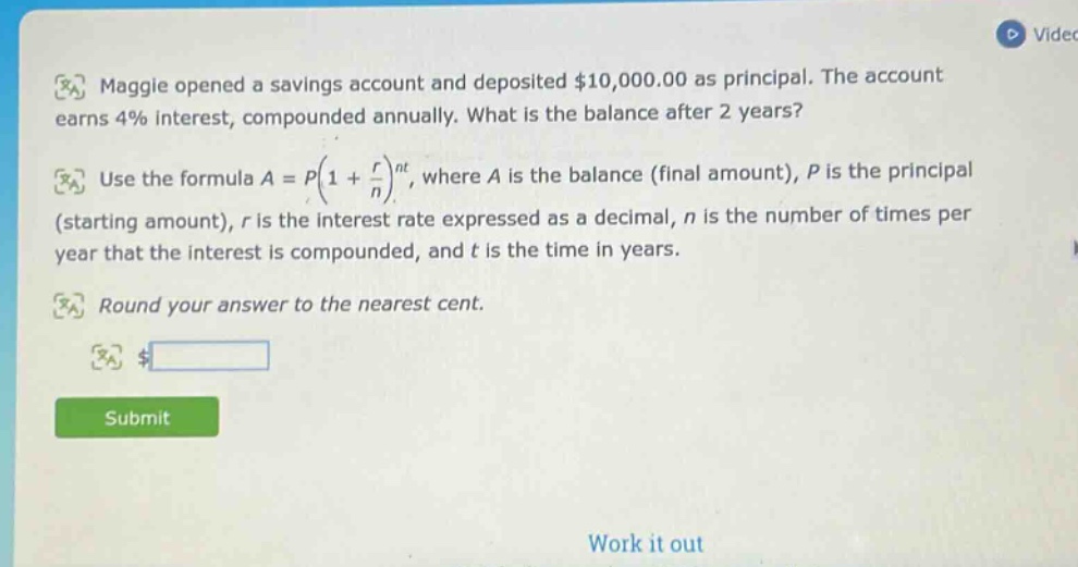 maggie opened a savings account and deposited $10,000.00 as principal. the account earns 4% interest, compounded annually. what is the balance after 2 years? use the formula a = p(1 + r/n)^nt, where a is the balance (final amount), p is the principal (starting amount), r is the interest rate expressed as a decimal, n is the number of times per year that the interest is compounded, and t is the time in years. round your answer to the nearest cent. $