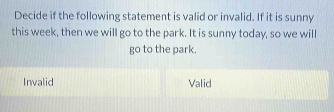 decide if the following statement is valid or invalid. if it is sunny this week, then we will go to the park. it is sunny today, so we will go to the park. invalid valid