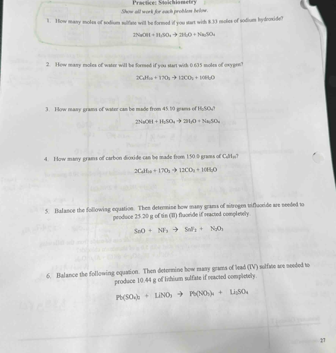 practice: stoichiometry\nshow all work for each problem below.\n1. how many moles of sodium sulfate will be formed if you start with 8.33 moles of sodium hydroxide?\n2naoh + h2so4 → 2h2o + na2so4\n2. how many moles of water will be formed if you start with 0.635 moles of oxygen?\n2c6h10 + 17o2 → 12co2 + 10h2o\n3. how many grams of water can be made from 45.10 grams of h2so4?\n2naoh + h2so4 → 2h2o + na2so4\n4. how many grams of carbon dioxide can be made from 150.0 grams of c6h10?\n2c6h10 + 17o2 → 12co2 + 10h2o\n5. balance the following equation. then determine how many grams of nitrogen trifluoride are needed to produce 25.20 g of tin (ii) fluoride if reacted completely.\nsno + nf3 → snf2 + n2o3\n6. balance the following equation. then determine how many grams of lead (iv) sulfate are needed to produce 10.44 g of lithium sulfate if reacted completely.\npb(so4)2 + lino3 → pb(no3)4 + li2so4