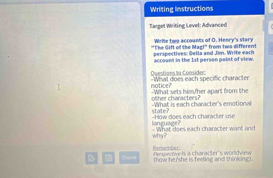 writing instructions\ntarget writing level: advanced\nwrite two accounts of o. henrys story \the gift of the magi\ from two different perspectives: della and jim. write each account in the 1st person point of view.\nquestions to consider:\n-what does each specific character notice?\n-what sets him/her apart from the other characters?\n-what is each characters emotional state?\n-how does each character use language?\n- what does each character want and why?\nremember:\nperspective is a characters worldview (how he/she is feeling and thinking).