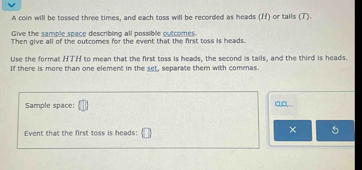 a coin will be tossed three times, and each toss will be recorded as heads (h) or tails (t). give the sample space describing all possible outcomes. then give all of the outcomes for the event that the first toss is heads. use the format hth to mean that the first toss is heads, the second is tails, and the third is heads. if there is more than one element in the set, separate them with commas. sample space: {} event that the first toss is heads: {}