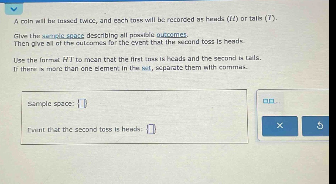 a coin will be tossed twice, and each toss will be recorded as heads (h) or tails (t). give the sample space describing all possible outcomes. then give all of the outcomes for the event that the second toss is heads. use the format ht to mean that the first toss is heads and the second is tails. if there is more than one element in the set, separate them with commas. sample space: {} event that the second toss is heads: {}