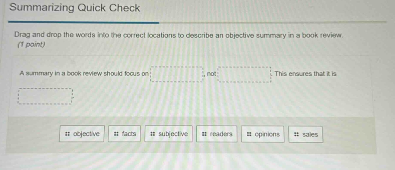 summarizing quick check\ndrag and drop the words into the correct locations to describe an objective summary in a book review. (1 point)\na summary in a book review should focus on: , not . this ensures that it is \nobjective facts subjective readers opinions sales