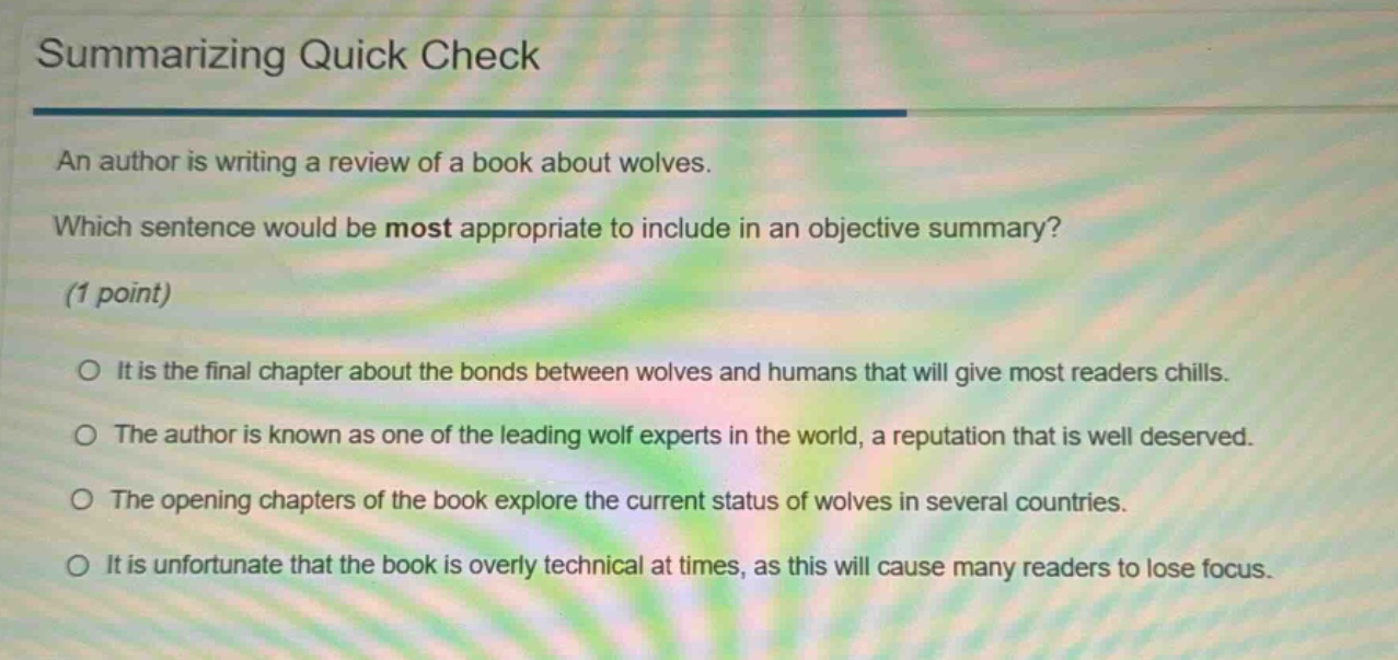 summarizing quick check\nan author is writing a review of a book about wolves.\nwhich sentence would be most appropriate to include in an objective summary?\n(1 point)\no it is the final chapter about the bonds between wolves and humans that will give most readers chills.\no the author is known as one of the leading wolf experts in the world, a reputation that is well deserved.\no the opening chapters of the book explore the current status of wolves in several countries.\no it is unfortunate that the book is overly technical at times, as this will cause many readers to lose focus.