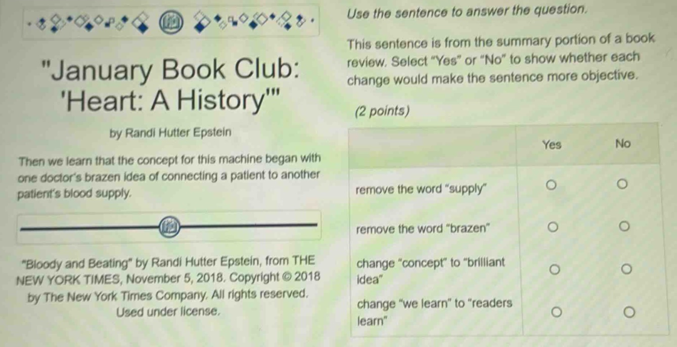 use the sentence to answer the question. this sentence is from the summary portion of a book review. select “yes” or “no” to show whether each change would make the sentence more objective. (2 points) then we learn that the concept for this machine began with one doctor’s brazen idea of connecting a patient to another patient’s blood supply. “bloody and beating” by randi hutter epstein, from the new york times, november 5, 2018. copyright © 2018 by the new york times company. all rights reserved. used under license. remove the word “supply” remove the word “brazen” change “concept” to “brilliant idea” change “we learn” to “readers learn”