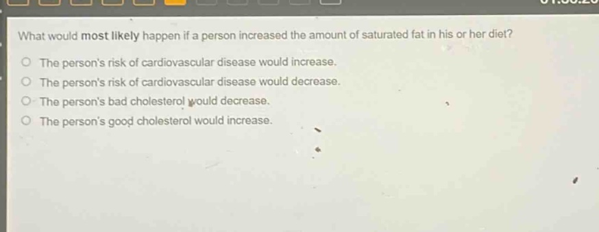 what would most likely happen if a person increased the amount of saturated fat in his or her diet? the persons risk of cardiovascular disease would increase. the persons risk of cardiovascular disease would decrease. the persons bad cholesterol would decrease. the persons good cholesterol would increase.
