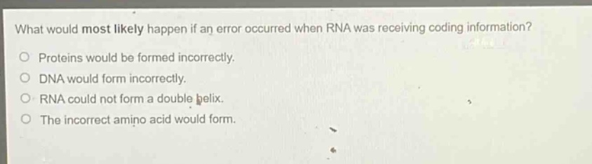 what would most likely happen if an error occurred when rna was receiving coding information? proteins would be formed incorrectly. dna would form incorrectly. rna could not form a double helix. the incorrect amino acid would form.