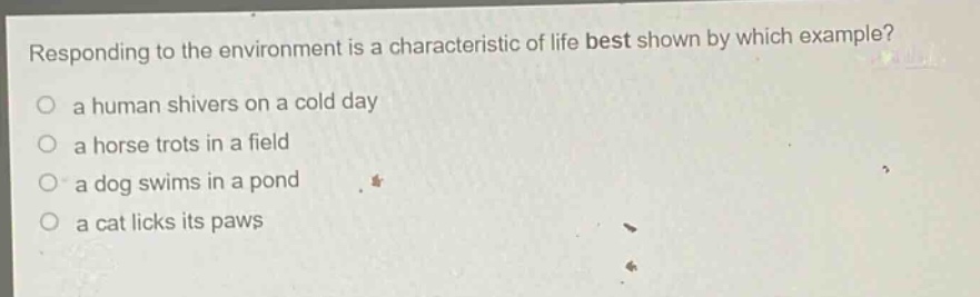 responding to the environment is a characteristic of life best shown by which example? a human shivers on a cold day a horse trots in a field a dog swims in a pond a cat licks its paws