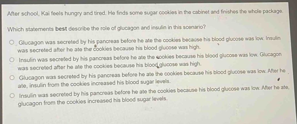 after school, kai feels hungry and tired. he finds some sugar cookies in the cabinet and finishes the whole package. which statements best describe the role of glucagon and insulin in this scenario? glucagon was secreted by his pancreas before he ate the cookies because his blood glucose was low. insulin was secreted after he ate the cookies because his blood glucose was high. insulin was secreted by his pancreas before he ate the cookies because his blood glucose was low. glucagon was secreted after he ate the cookies because his blood glucose was high. glucagon was secreted by his pancreas before he ate the cookies because his blood glucose was low. after he ate, insulin from the cookies increased his blood sugar levels. insulin was secreted by his pancreas before he ate the cookies because his blood glucose was low. after he ate, glucagon from the cookies increased his blood sugar levels.