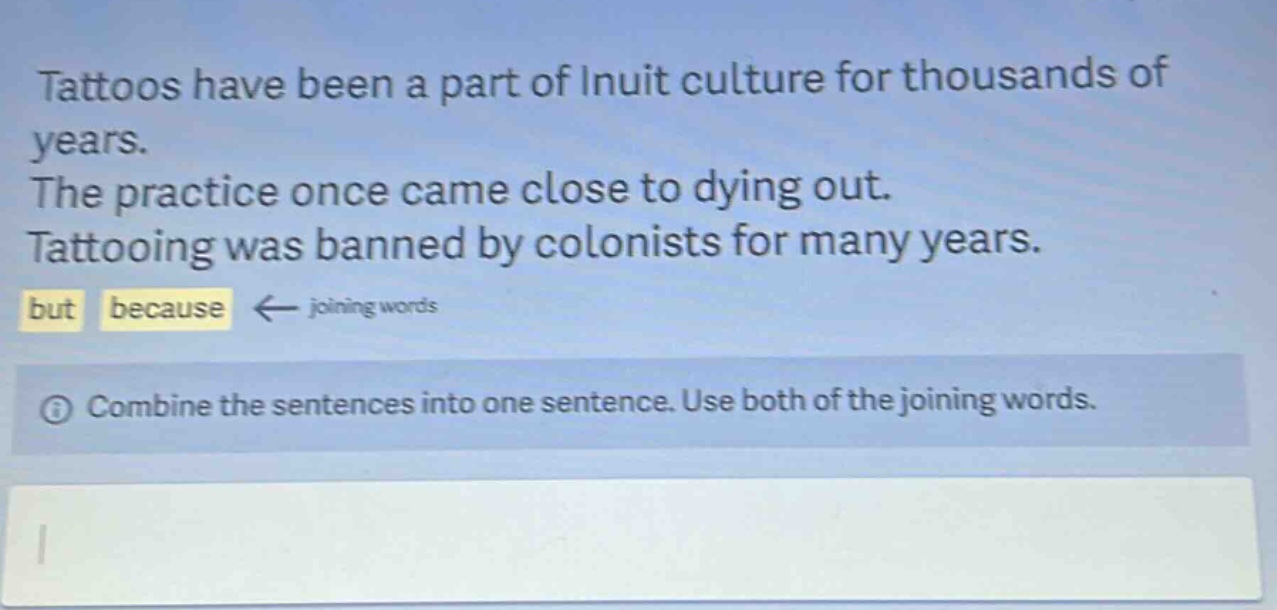 tattoos have been a part of inuit culture for thousands of years. the practice once came close to dying out. tattooing was banned by colonists for many years. but because ← joining words combine the sentences into one sentence. use both of the joining words.