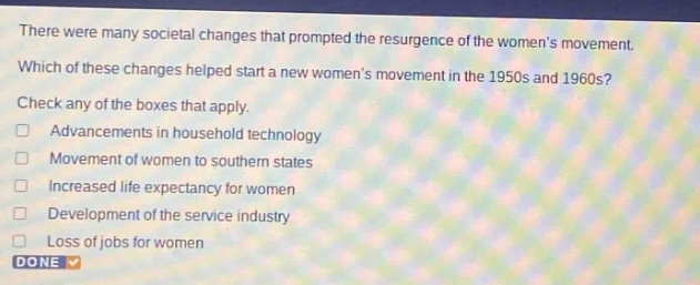 there were many societal changes that prompted the resurgence of the womens movement. which of these changes helped start a new womens movement in the 1950s and 1960s? check any of the boxes that apply. advancements in household technology movement of women to southern states increased life expectancy for women development of the service industry loss of jobs for women done