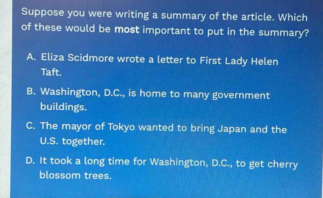 suppose you were writing a summary of the article. which of these would be most important to put in the summary? a. eliza scidmore wrote a letter to first lady helen taft. b. washington, d.c., is home to many government buildings. c. the mayor of tokyo wanted to bring japan and the u.s. together. d. it took a long time for washington, d.c., to get cherry blossom trees.