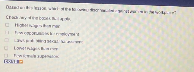 based on this lesson, which of the following discriminated against women in the workplace? check any of the boxes that apply. higher wages than men few opportunities for employment laws prohibiting sexual harassment lower wages than men few female supervisors done