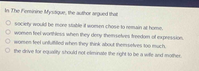 in the feminine mystique, the author argued that\no society would be more stable if women chose to remain at home.\no women feel worthless when they deny themselves freedom of expression.\no women feel unfulfilled when they think about themselves too much.\no the drive for equality should not eliminate the right to be a wife and mother.
