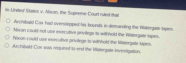 in united states v. nixon, the supreme court ruled that\narchibald cox had overstepped his bounds in demanding the watergate tapes.\nnixon could not use executive privilege to withhold the watergate tapes.\nnixon could use executive privilege to withhold the watergate tapes.\narchibald cox was required to end the watergate investigation.