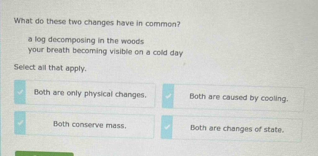 what do these two changes have in common? a log decomposing in the woods your breath becoming visible on a cold day select all that apply. both are only physical changes. both are caused by cooling. both conserve mass. both are changes of state.