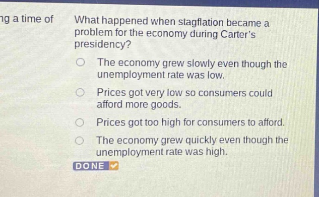 what happened when stagflation became a problem for the economy during carters presidency? the economy grew slowly even though the unemployment rate was low. prices got very low so consumers could afford more goods. prices got too high for consumers to afford. the economy grew quickly even though the unemployment rate was high. done