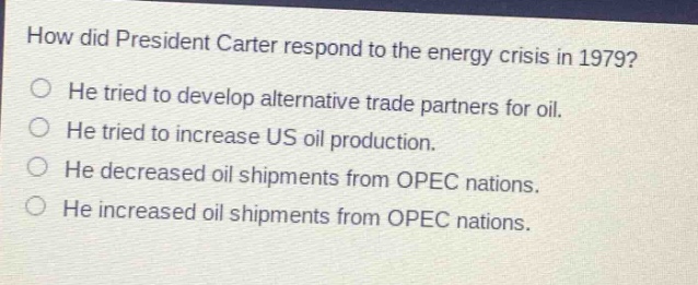 how did president carter respond to the energy crisis in 1979? he tried to develop alternative trade partners for oil. he tried to increase us oil production. he decreased oil shipments from opec nations. he increased oil shipments from opec nations.