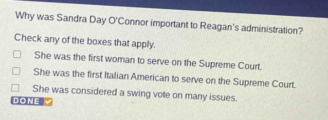 why was sandra day oconnor important to reagans administration? check any of the boxes that apply. she was the first woman to serve on the supreme court. she was the first italian american to serve on the supreme court. she was considered a swing vote on many issues. done