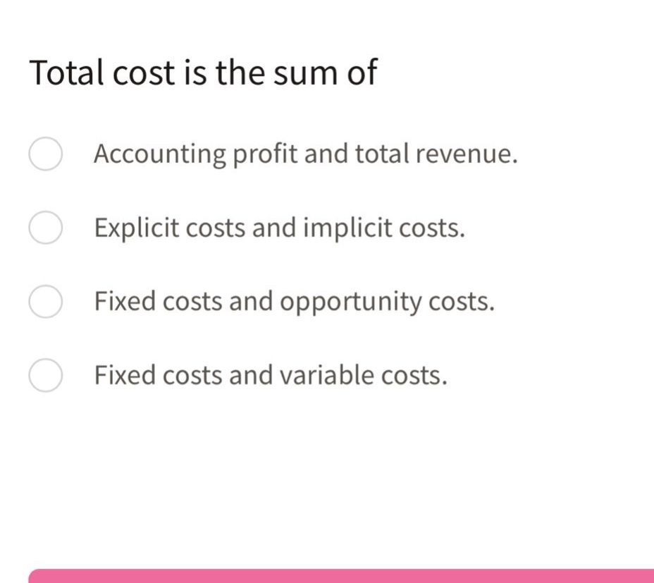 total cost is the sum of\naccounting profit and total revenue.\nexplicit costs and implicit costs.\nfixed costs and opportunity costs.\nfixed costs and variable costs.