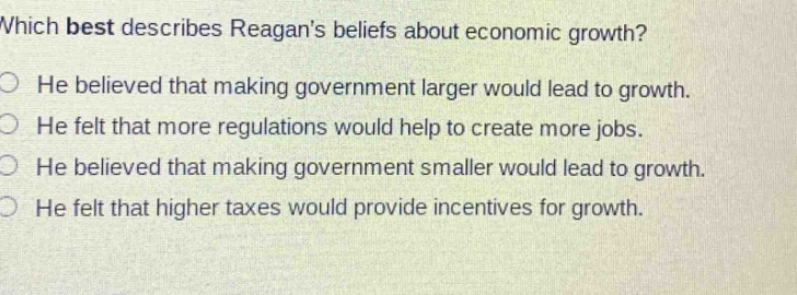 which best describes reagans beliefs about economic growth? he believed that making government larger would lead to growth. he felt that more regulations would help to create more jobs. he believed that making government smaller would lead to growth. he felt that higher taxes would provide incentives for growth.