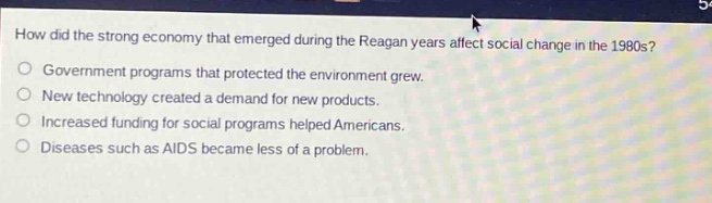 how did the strong economy that emerged during the reagan years affect social change in the 1980s?\no government programs that protected the environment grew.\no new technology created a demand for new products.\no increased funding for social programs helped americans.\no diseases such as aids became less of a problem.