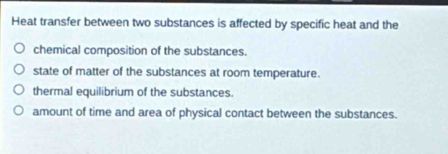 heat transfer between two substances is affected by specific heat and the\no chemical composition of the substances.\no state of matter of the substances at room temperature.\no thermal equilibrium of the substances.\no amount of time and area of physical contact between the substances.