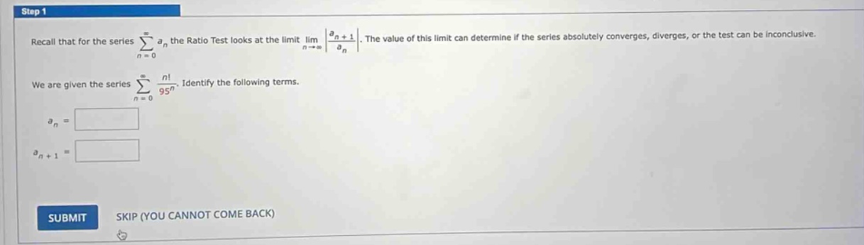 step 1 recall that for the series sum(n = 0 to infinity) a_n the ratio test looks at the limit lim(n to infinity) |(a_n + 1)/a_n|. the value of this limit can determine if the series absolutely converges, diverges, or the test can be inconclusive. we are given the series sum(n = 0 to infinity) n!/95^n. identify the following terms. a_n = a_n + 1 = submit skip (you cannot come back)