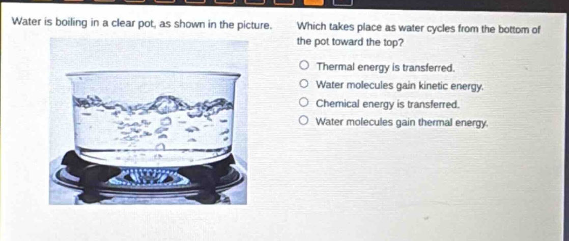 water is boiling in a clear pot, as shown in the picture. which takes place as water cycles from the bottom of the pot toward the top? thermal energy is transferred. water molecules gain kinetic energy. chemical energy is transferred. water molecules gain thermal energy.