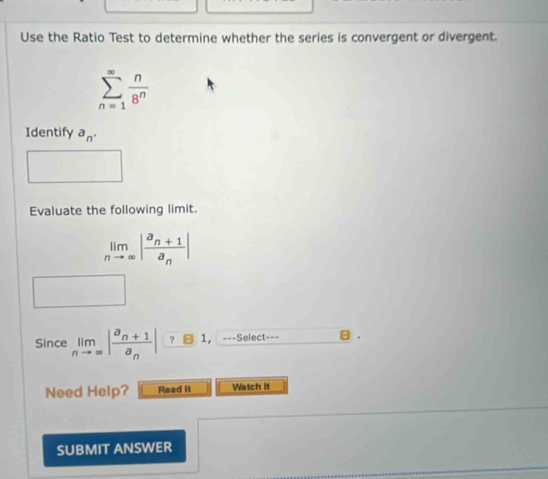 use the ratio test to determine whether the series is convergent or divergent. \n∑(n = 1 to ∞) n / 8^n\nidentify a_n.\nevaluate the following limit.\nlim(n → ∞) |a_n + 1 / a_n|\nsince lim(n → ∞) |a_n + 1 / a_n|? 1, ---select---\nneed help? read it watch it\nsubmit answer