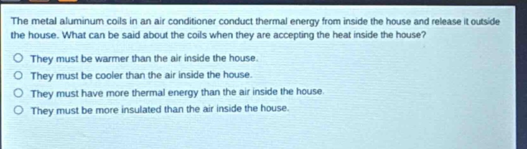 the metal aluminum coils in an air conditioner conduct thermal energy from inside the house and release it outside the house. what can be said about the coils when they are accepting the heat inside the house? they must be warmer than the air inside the house. they must be cooler than the air inside the house. they must have more thermal energy than the air inside the house. they must be more insulated than the air inside the house.